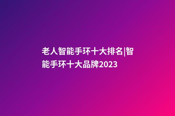 老人智能手环十大排名|智能手环十大品牌2023-第1张-商标起名-玄机派